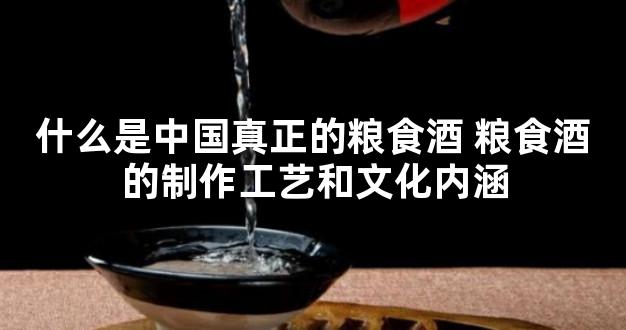 什么是中国真正的粮食酒 粮食酒的制作工艺和文化内涵